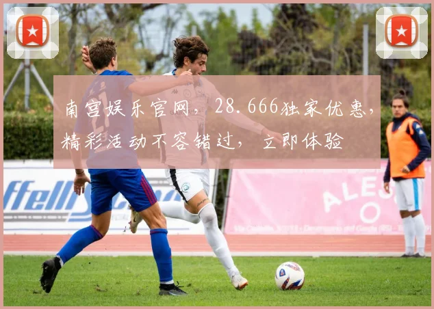 南宫娱乐官网，28.666独家优惠，精彩活动不容错过，立即体验