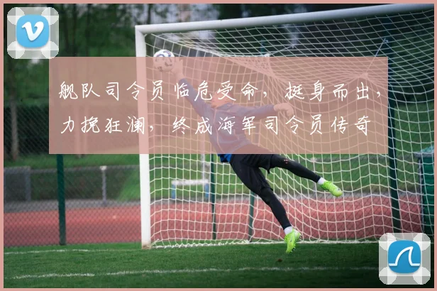 舰队司令员临危受命，挺身而出，力挽狂澜，终成海军司令员传奇
