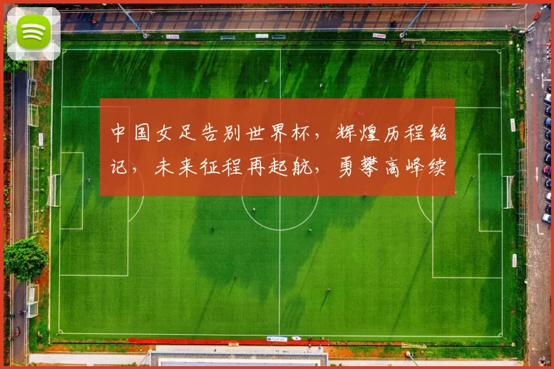 中国女足告别世界杯，辉煌历程铭记，未来征程再起航，勇攀高峰续辉煌