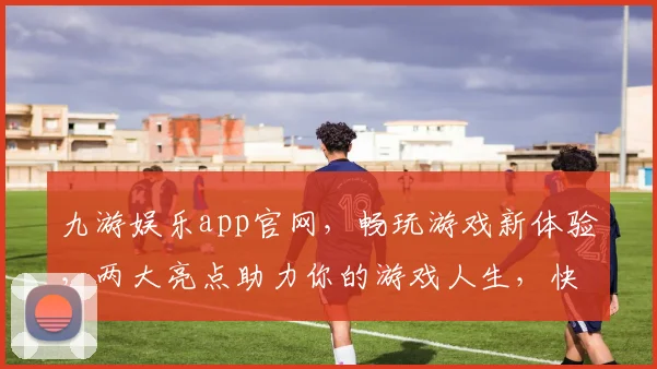 九游娱乐app官网，畅玩游戏新体验，两大亮点助力你的游戏人生，快速登录体验吧