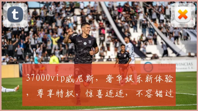 37000vip威尼斯，奢华娱乐新体验，尊享特权，惊喜连连，不容错过