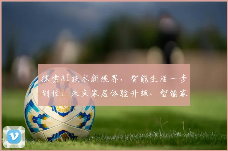 探索AI技术新境界，智能生活一步到位，未来家居体验升级，智能家电选购指南，三款热销产品推荐